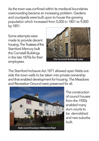 As the town was confined within its medieval boundaries overcrowding became an increasing problem. Gardens and courtyards were built upon to house the growing population which increased from 5,000 in 1801 to 9,000 by 1851.
Some attempts were made to provide decent housing. The Trustees of the Stamford Mercury built the Cornstall Buildings
in the late 1870s for their employees.
The Stamford Inclosure Act 1871 allowed open fields outside the town walls to be taken into private ownership and that enabled development for housing. The Meadows and Recreation Ground were preserved for all.
The construction of council houses from the 1920s enabled many slum courts to be demolished and new suburbs built.