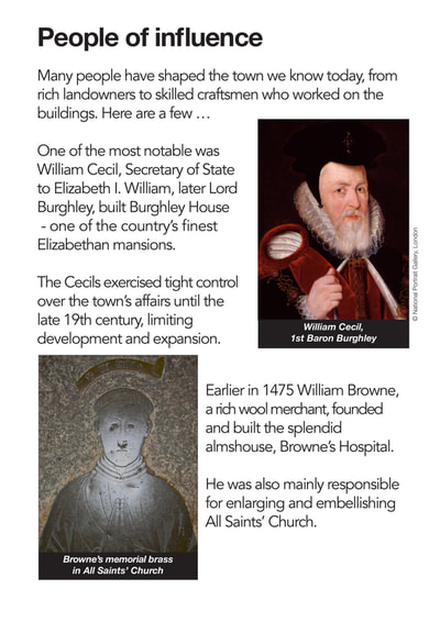 Many people have shaped the town we know today, from rich landowners to skilled craftsmen who worked on the buildings. Here are a few...
One of the most notable was William Cecil, Secretary of State to Elizabeth I. William, later Lord Burghley, built Burghley House - one of the country’s  nest Elizabethan mansions.
The Cecils exercised tight control over the town’s affairs until the late 19th century, limiting development and expansion.
Earlier in 1475 William Browne, a rich wool merchant, founded and built the splendid almshouse, Browne’s Hospital.
He was also mainly responsible for enlarging and embellishing All Saints’ Church.