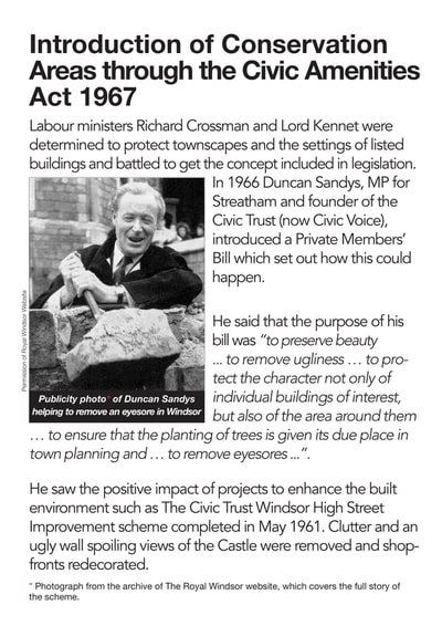 Labour ministers Richard Crossman and Lord Kennet were determined to protect townscapes and the settings of listed buildings and battled to get the concept included in legislation.
In 1966 Duncan Sandys, MP for Streatham and founder of the Civic Trust (now Civic Voice), introduced a Private Members’ Bill which set out how this could happen.
He said that the purpose of his bill was “to preserve beauty
... to remove ugliness ... to protect the character not only of individual buildings of interest, but also of the area around them
... to ensure that the planting of trees is given its due place in town planning and ... to remove eyesores ...”.
He saw the positive impact of projects to enhance the built environment such as The Civic Trust Windsor High Street Improvement scheme completed in May 1961. Clutter and an ugly wall spoiling views of the Castle were removed and shop- fronts redecorated.