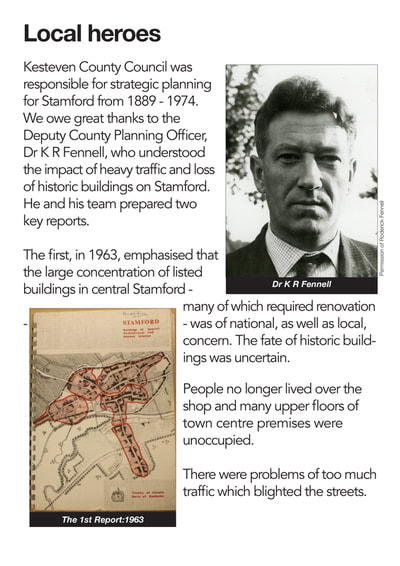 Kesteven County Council was responsible for strategic planning for Stamford from 1889 - 1974. We owe great thanks to the Deputy County Planning Officer, Dr K R Fennell, who understood the impact of heavy traf c and loss of historic buildings on Stamford. He and his team prepared two key reports.
The first, in 1963, emphasised that the large concentration of listed buildings in central Stamford - many of which required renovation - was of national, as well as local, concern. The fate of historic buildings was uncertain.
People no longer lived over the shop and many upper  floors of town centre premises were unoccupied.
There were problems of too much traffic which blighted the streets.