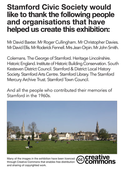 Stamford Civic Society would like to thank the following people and organisations that have helped us create this exhibition:
Mr David Baxter. Mr Roger Cullingham. Mr Christopher Davies. Mr David Ellis. Mr Roderick Fennell. Mrs Jean Orpin. Mr John Smith.
Colemans. The George of Stamford. Heritage Lincolnshire. Historic England. Institute of Historic Building Conservation. South Kesteven District Council. Stamford & District Local History Society. Stamford Arts Centre. Stamford Library. The Stamford Mercury Archive Trust. Stamford Town Council.
And all the people who contributed their memories of Stamford in the 1960s.